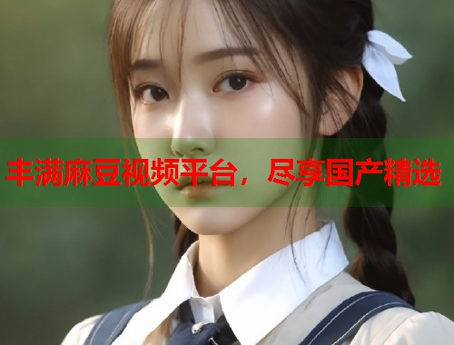 豐滿(mǎn)麻豆視頻平臺(tái)，盡享國(guó)產(chǎn)精選  第2張