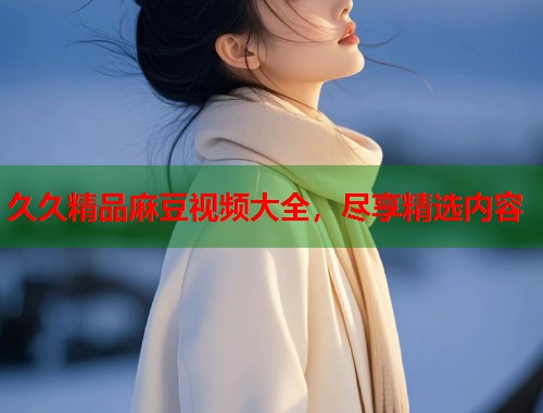 久久精品麻豆視頻大全，盡享精選內(nèi)容  第1張