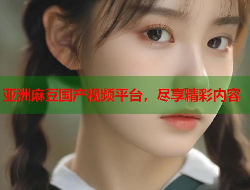 亞洲麻豆國產(chǎn)視頻平臺，盡享精彩內(nèi)容  第1張