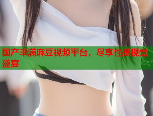 國產(chǎn)豐滿麻豆視頻平臺(tái)，盡享性感視覺盛宴  第1張