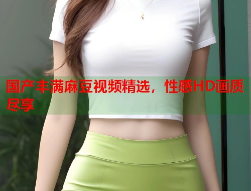 國產豐滿麻豆視頻精選，性感HD畫質盡享  第1張