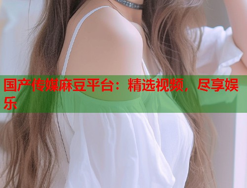 國產(chǎn)傳媒麻豆平臺：精選視頻，盡享娛樂  第1張